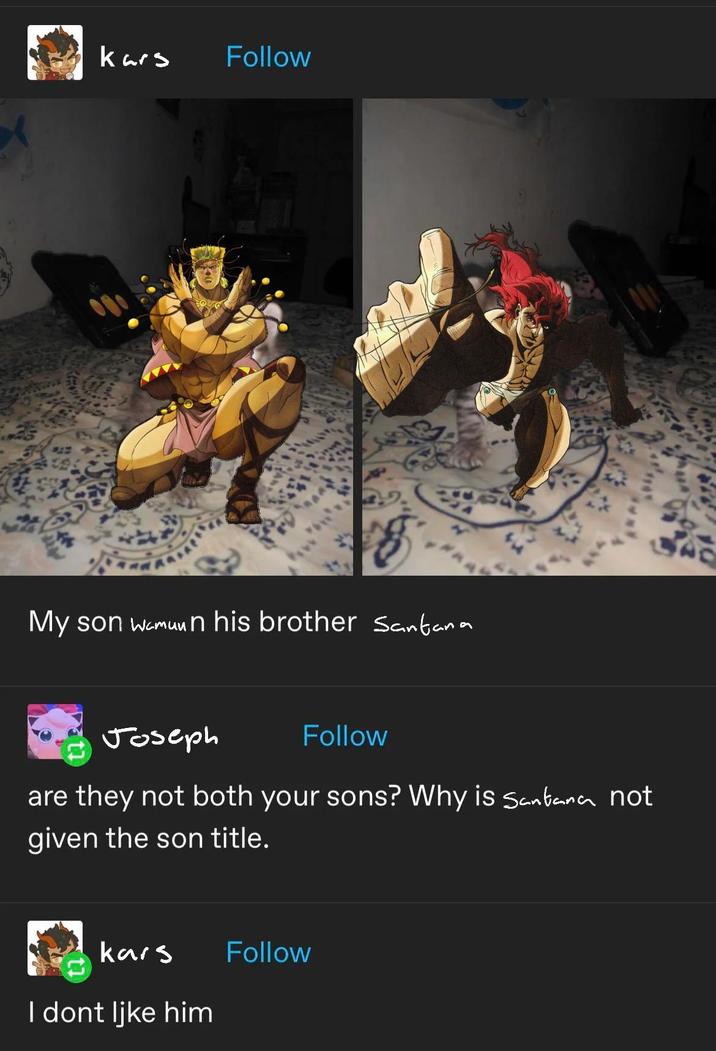 Kars Follow My son Wamuun his brother Santana Joseph Follow are they not both your sons? Why is Santana not given the son title. kars I dont like him Follow