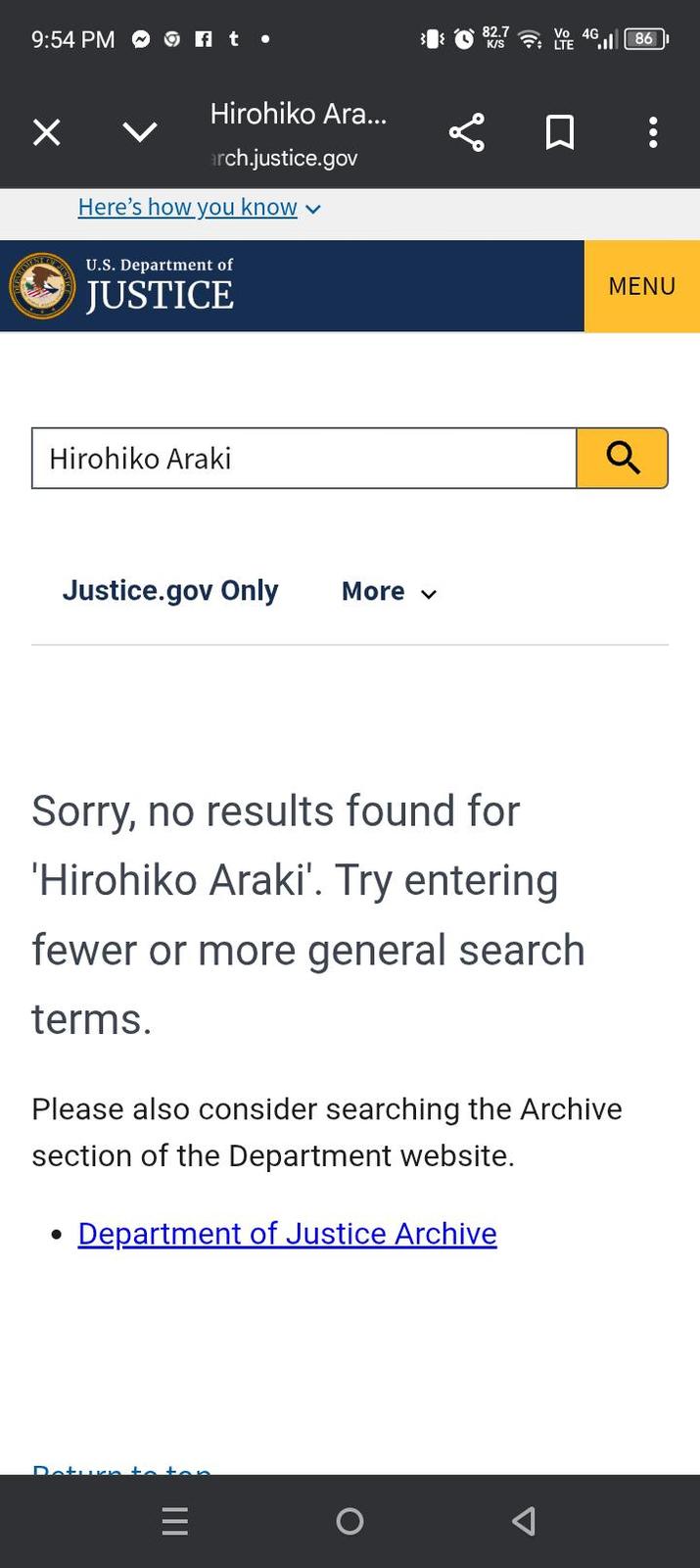 9:54 PM of t ☑ 86 Hirohiko Ara... ☐ : arch.justice.gov Here's how you know U.S. Department of JUSTICE Hirohiko Araki Justice.gov Only More ✓ Sorry, no results found for 'Hirohiko Araki'. Try entering fewer or more general search terms. Please also consider searching the Archive section of the Department website. · Department of Justice Archive Return to = III Δ MENU Q