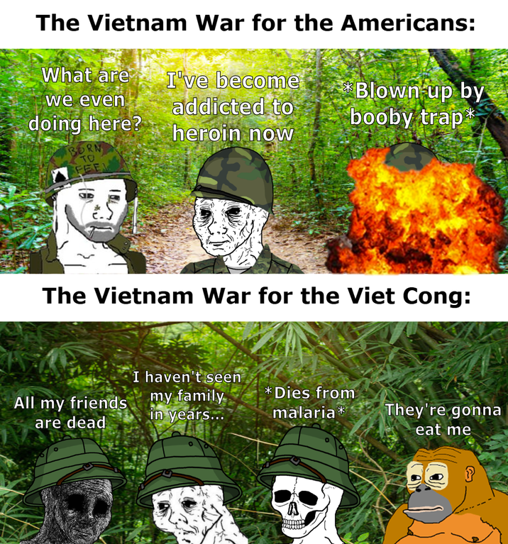 The Vietnam War for the Americans: What are I've become we even addicted to doing here? Blown up by booby trap heroin now BORN TO FEE The Vietnam War for the Viet Cong: All my friends are dead I haven't seen my family in years... *Dies from malaria* They're gonna eat me