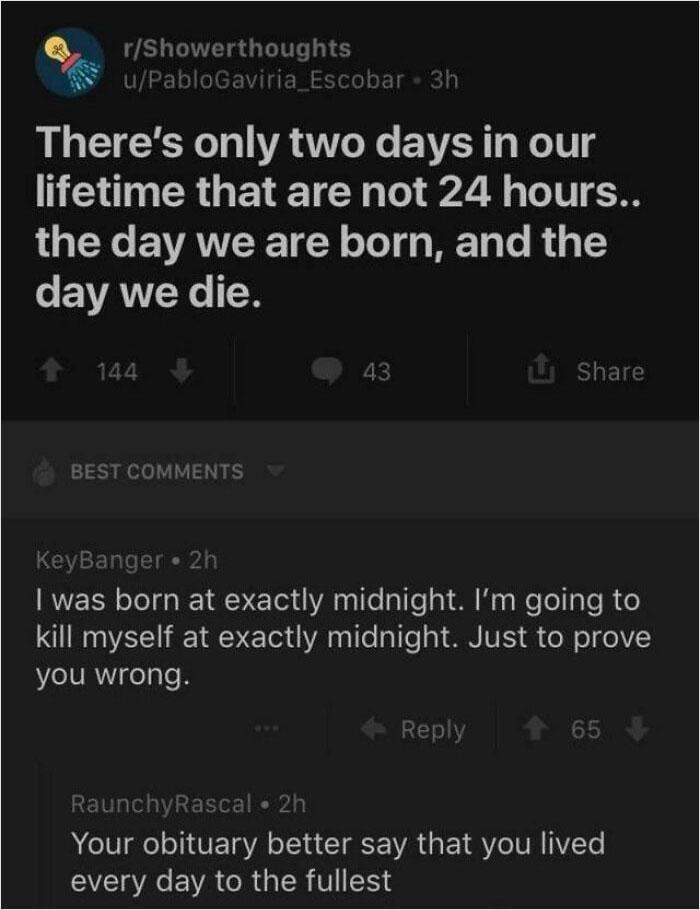 r/Showerthoughts u/Pablo Gaviria_Escobar - 3h There's only two days in our lifetime that are not 24 hours.. the day we are born, and the day we die. 144 BEST COMMENTS 43 Share KeyBanger • 2h I was born at exactly midnight. I'm going to kill myself at exactly midnight. Just to prove you wrong. Reply 會 65 RaunchyRascal • 2h Your obituary better say that you lived every day to the fullest