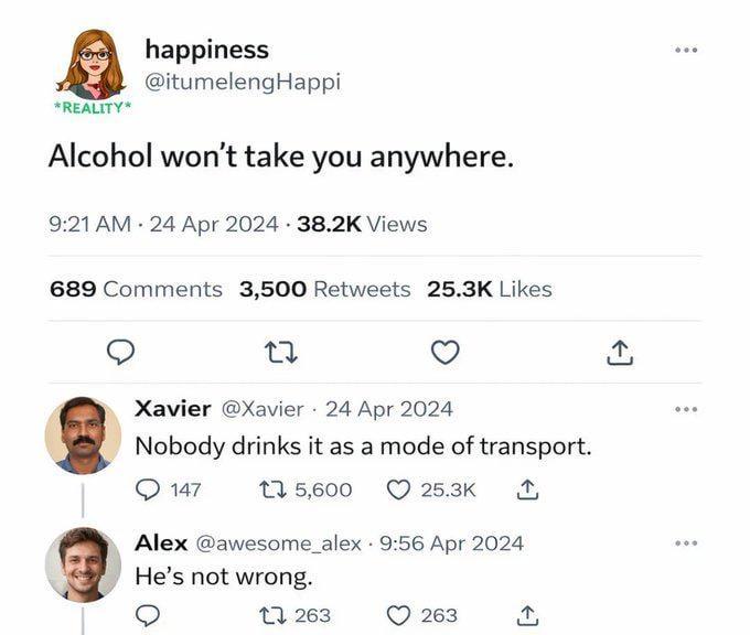 *REALITY* happiness @itumelengHappi Alcohol won't take you anywhere. 9:21 AM 24 Apr 2024 38.2K Views 689 Comments 3,500 Retweets 25.3K Likes 27 Xavier @Xavier 24 Apr 2024 Nobody drinks it as a mode of transport. 147 1 5,600 25.3K Alex @awesome_alex 9:56 Apr 2024 He's not wrong. 1263 263 ↑
