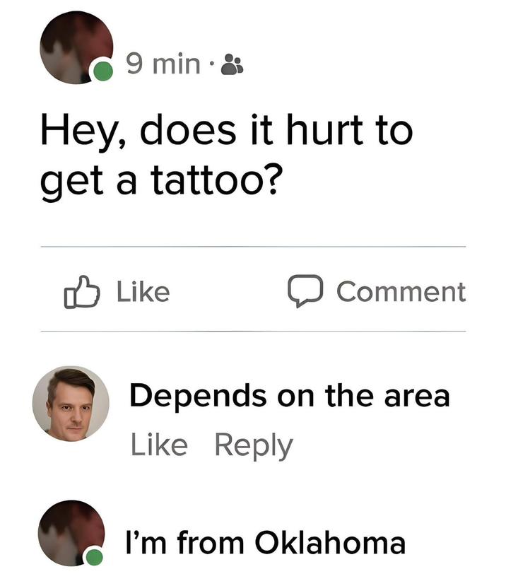 9 min • Hey, does it hurt to get a tattoo? Like Comment Depends on the area Like Reply I'm from Oklahoma