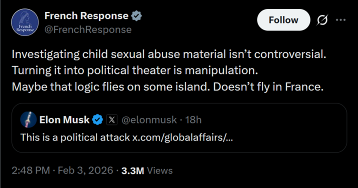 French French Response Response @French Response Follow Investigating child sexual abuse material isn't controversial. Turning it into political theater is manipulation. Maybe that logic flies on some island. Doesn't fly in France. Elon Musk X@elonmusk • 18h This is a political attack x.com/globalaffairs/... 2:48 PM · Feb 3, 2026 3.3M Views
