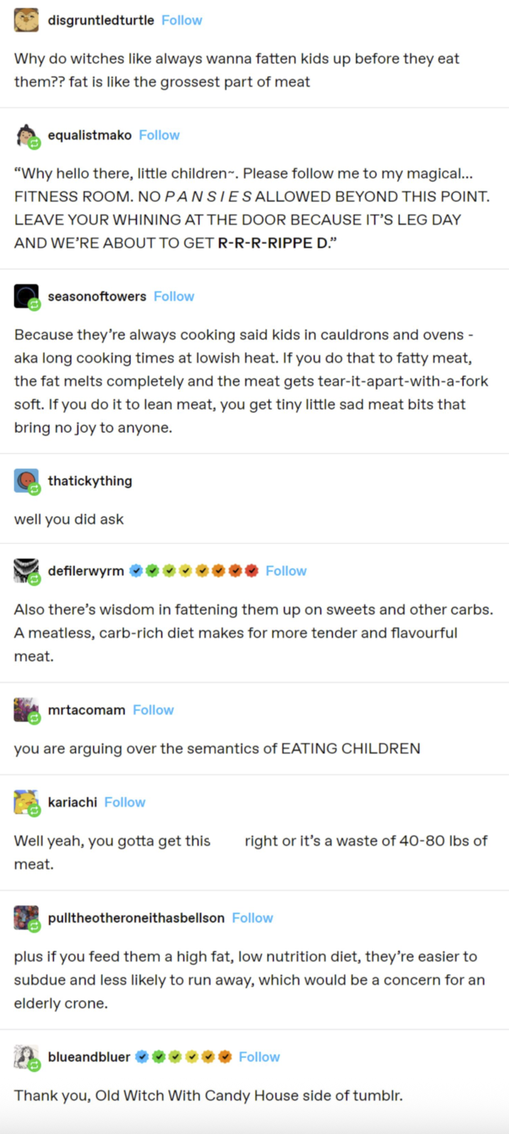 disgruntledturtle Follow Why do witches like always wanna fatten kids up before they eat them?? fat is like the grossest part of meat equalistmako Follow "Why hello there, little children-. Please follow me to my magical... FITNESS ROOM. NO PANSIES ALLOWED BEYOND THIS POINT. LEAVE YOUR WHINING AT THE DOOR BECAUSE IT'S LEG DAY AND WE'RE ABOUT TO GET R-R-R-RIPPE D." seasonoftowers Follow Because they're always cooking said kids in cauldrons and ovens - aka long cooking times at lowish heat. If you do that to fatty meat, the fat melts completely and the meat gets tear-it-apart-with-a-fork soft. If you do it to lean meat, you get tiny little sad meat bits that bring no joy to anyone. thatickything well you did ask defilerwyrm Follow Also there's wisdom in fattening them up on sweets and other carbs. A meatless, carb-rich diet makes for more tender and flavourful meat. mrtacomam Follow you are arguing over the semantics of EATING CHILDREN kariachi Follow Well yeah, you gotta get this right or it's a waste of 40-80 lbs of meat. pulltheotheroneithasbellson Follow plus if you feed them a high fat, low nutrition diet, they're easier to subdue and less likely to run away, which would be a concern for an elderly crone. blueandbluer Follow Thank you, Old Witch With Candy House side of tumblr.