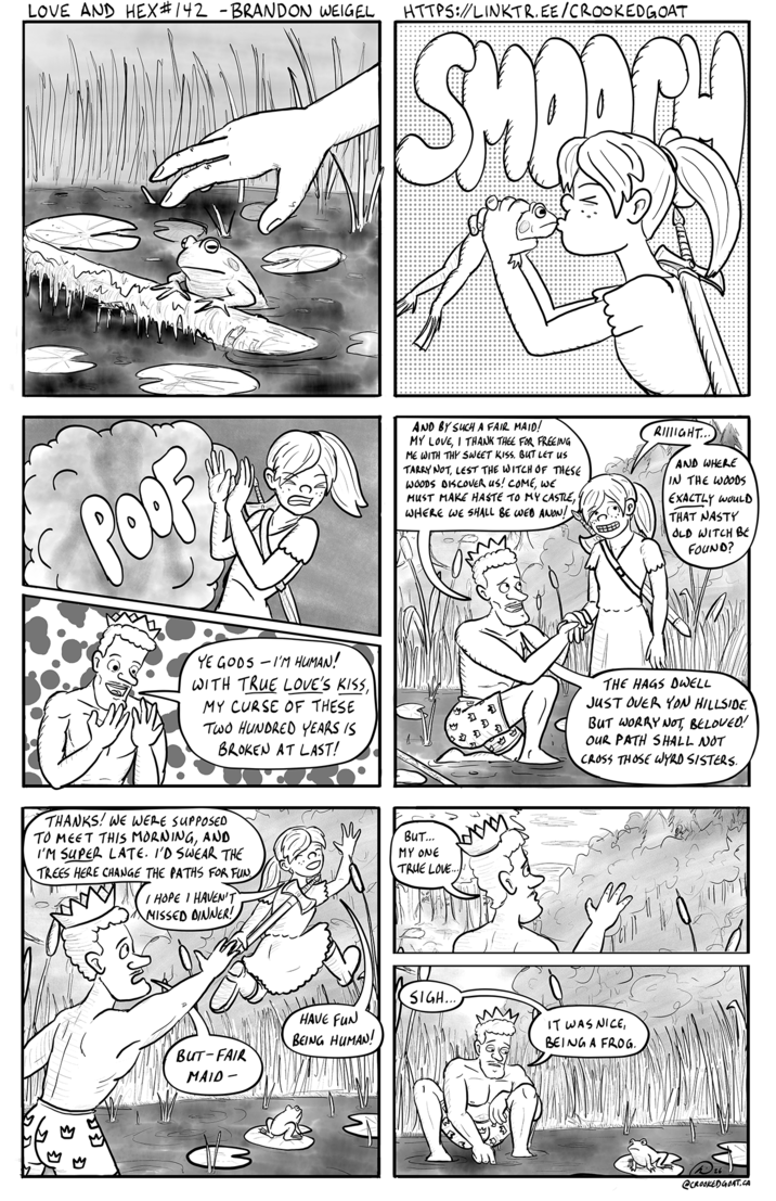 LOVE AND HEX #142 - BRANDON WEIGEL HTTPS://LINKTR.EE/CROOKEDGOAT SHOARY POOP AND BY SUCH A FAIR MAID! MY LOVE, I THANK THEE FOR FREEING ME WITH THY SWEET KISS. BUT LET US TARRY NOT, LEST THE WITCH OF THESE WOODS DISCOVER US! COME, WE MUST MAKE HASTE TO MY CASTLE, WHERE WE SHALL BE WED ANON! RIIGHT... AND WHERE IN THE WOODS EXACTLY WOULD THAT NASTY OLD WITCH BE FOUND? YE GODS-I'M HUMAN! WITH TRUE LOVE'S KISS, MY CURSE OF THESE TWO HUNDRED YEARS IS BROKEN AT LAST! THE HAGS DWELL JUST OVER YON HILLSIDE. BUT WORRY NOT, BELOVED! OUR PATH SHALL NOT CROSS THOSE WYRD SISTERS. THANKS! WE WERE SUPPOSED TO MEET THIS MORNING, AND I'M SUPER LATE. I'D SWEAR THE TREES HERE CHANGE THE PATHS FOR FUN HOPE I HAVEN'T MISSED DINNER! BUT... MY ONE TRUE LOVE.. BUT-FAIR MAID- HAVE FUN BEING HUMAN! SIGH... IT WAS NICE, BEING A FROG. @CROOKED GOAT.CA