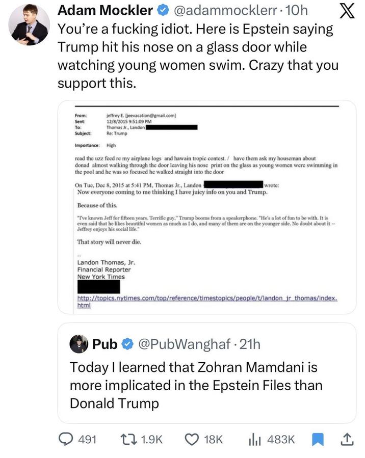 Adam Mockler @adammocklerr. 10h You're a f------ idiot. Here is Epstein saying Trump hit his nose on a glass door while watching young women swim. Crazy that you support this. From: Sent: To: jeffrey E. [jeevacation@gmail.com] 12/8/2015 9:51:09 PM Thomas Jr., Landon | Subject: Re: Trump Importance: High read the uzz feed re my airplane logs and hawain tropic contest./ have them ask my houseman about donad almost walking through the door leaving his nose print on the glass as young women were swimming in the pool and he was so focused he walked straight into the door On Tue, Dec 8, 2015 at 5:41 PM, Thomas Jr., Landon wrote: Now everyone coming to me thinking I have juicy info on you and Trump. Because of this. "I've known Jeff for fifteen years. Terrific guy," Trump booms from a speakerphone. "He's a lot of fun to be with. It is even said that he likes beautiful women as much as I do, and many of them are on the younger side. No doubt about it-- Jeffrey enjoys his social life." That story will never die. Landon Thomas, Jr. Financial Reporter New York Times http://topics.nytimes.com/top/reference/timestopics/people/t/landon jr thomas/index. html Pub @PubWanghaf⚫ 21h Today I learned that Zohran Mamdani is more implicated in the Epstein Files than Donald Trump X 491 1.9K 18K Ilil 483K 企