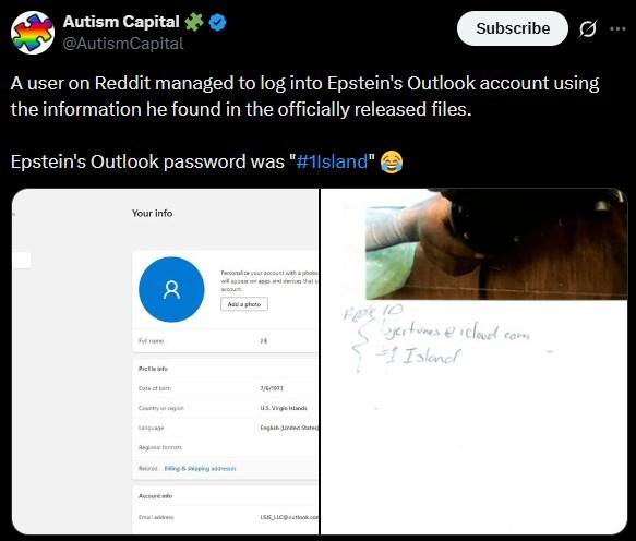 Autism Capital ✶0 @AutismCapital Subscribe ... A user on Reddit managed to log into Epstein's Outlook account using the information he found in the officially released files. Epstein's Outlook password was "#1lsland" Your info P 8 Personalize your account with a photo will appear on apps and devices that account Add a photo Date of birth Country 7/6/1573 US Virgin English United States Regio Reading & sping Account LSIE LIC@outlook.com Fps 10 "Sojectures @icloud.com 1 Island