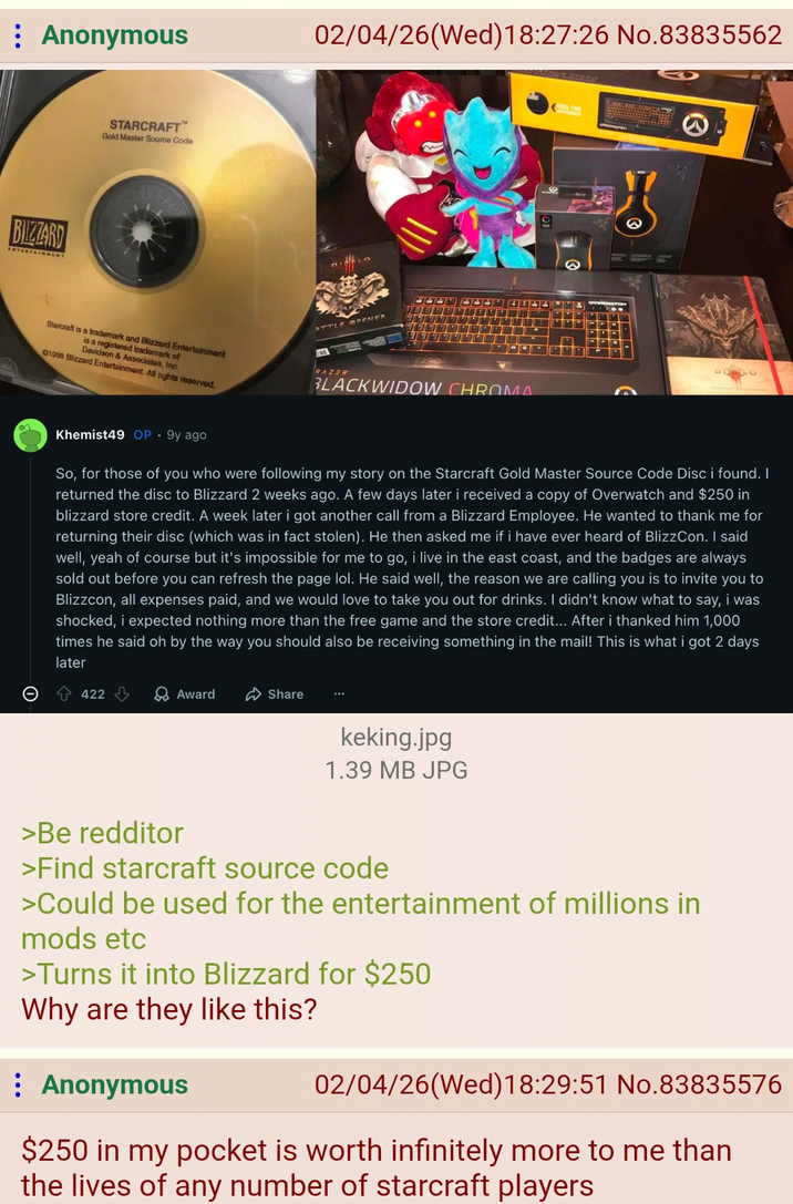 Anonymous BIZZARD STARCRAFT™ Gold Master Source Code 02/04/26 (Wed)18:27:26 No.83835562 SOTHYS SPEED Starcraft is a trademark and Blizzard Entertainment is a registered trademark of 01998 Blizzard Entertainment. All rights reserved. Davidson & Associates, Inc. OTTLE OPENER RAZER BLACKWIDOW CHROMA Khemist49 OP.9y ago So, for those of you who were following my story on the Starcraft Gold Master Source Code Disc i found. I returned the disc to Blizzard 2 weeks ago. A few days later i received a copy of Overwatch and $250 in blizzard store credit. A week later i got another call from a Blizzard Employee. He wanted to thank me for returning their disc (which was in fact stolen). He then asked me if i have ever heard of BlizzCon. I said well, yeah of course but it's impossible for me to go, i live in the east coast, and the badges are always sold out before you can refresh the page lol. He said well, the reason we are calling you is to invite you to Blizzcon, all expenses paid, and we would love to take you out for drinks. I didn't know what to say, i was shocked, i expected nothing more than the free game and the store credit... After i thanked him 1,000 times he said oh by the way you should also be receiving something in the mail! This is what i got 2 days later 422 Award Share keking.jpg 1.39 MB JPG >Be redditor >Find starcraft source code >Could be used for the entertainment of millions in mods etc >Turns it into Blizzard for $250 Why are they like this? Anonymous 02/04/26 (Wed) 18:29:51 No.83835576 $250 in my pocket is worth infinitely more to me than the lives of any number of starcraft players