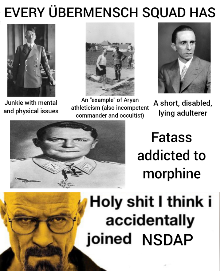 EVERY ÜBERMENSCH SQUAD HAS Junkie with mental and physical issues An "example" of A---- athleticism (also incompetent commander and occultist) ☑ A short, disabled, lying adulterer Fatass addicted to morphine H-------- I think i accidentally joined NSDAP