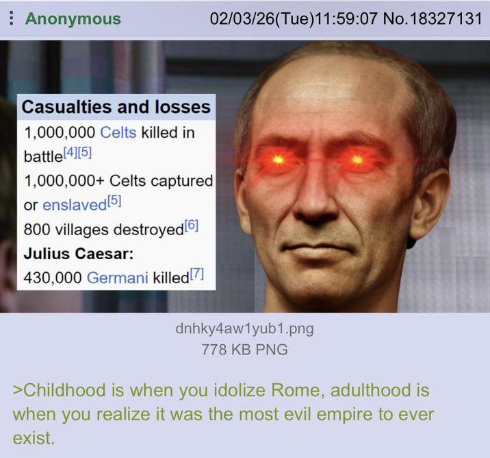 Anonymous 02/03/26(Tue)11:59:07 No. 18327131 Casualties and losses 1,000,000 Celts killed in battle [4][5] 1,000,000+ Celts captured or enslaved [5] 800 villages destroyed [6] Julius Caesar: 430,000 Germani killed [7] dnhky4aw1yub1.png 778 KB PNG >Childhood is when you idolize Rome, adulthood is when you realize it was the most evil empire to ever exist.