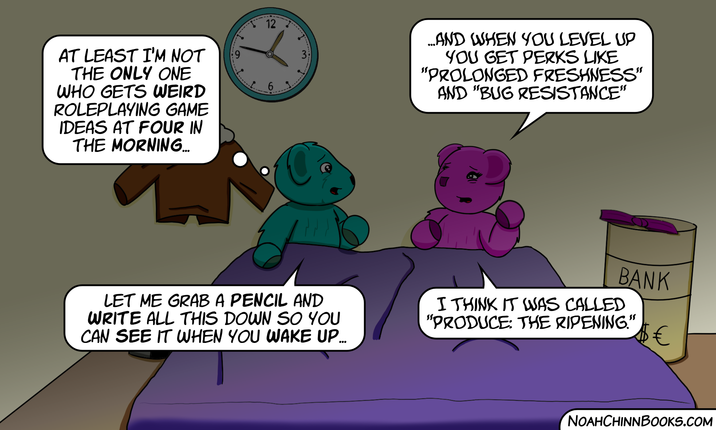 AT LEAST I'M NOT THE ONLY ONE WHO GETS WEIRD ROLEPLAYING GAME IDEAS AT FOUR IN THE MORNING... 6 1 12 9 W LET ME GRAB A PENCIL AND WRITE ALL THIS DOWN SO YOU CAN SEE IT WHEN YOU WAKE UP... ...AND WHEN YOU LEVEL UP YOU GET PERKS LIKE "PROLONGED FRESHNESS" AND "BUG RESISTANCE" BANK I THINK IT WAS CALLED "PRODUCE: THE RIPENING." € NOAHCHINNBOOKS.COM