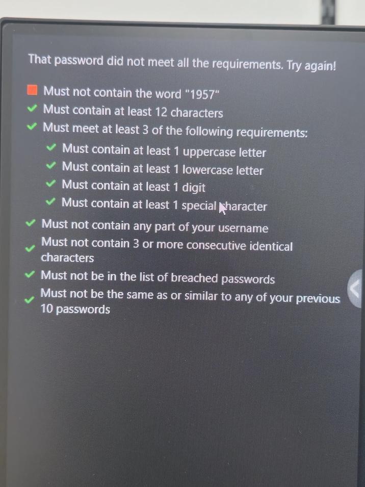 That password did not meet all the requirements. Try again! Must not contain the word "1957" Must contain at least 12 characters Must meet at least 3 of the following requirements: Must contain at least 1 uppercase letter Must contain at least 1 lowercase letter Must contain at least 1 digit Must contain at least 1 special haracter Must not contain any part of your username Must not contain 3 or more consecutive identical characters Must not be in the list of breached passwords Must not be the same as or similar to any of your previous 10 passwords