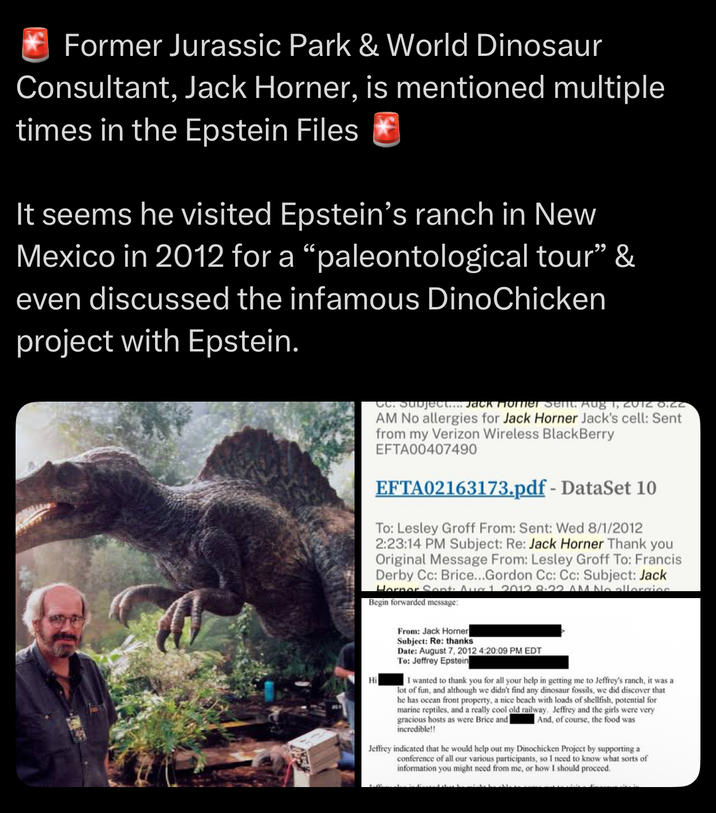 Former Jurassic Park & World Dinosaur Consultant, Jack Horner, is mentioned multiple times in the Epstein Files It seems he visited Epstein's ranch in New Mexico in 2012 for a "paleontological tour” & even discussed the infamous DinoChicken project with Epstein. Cc. Subject.... Jack Horner Sent. Aug 1, 2012 0.CC AM No allergies for Jack Horner Jack's cell: Sent from my Verizon Wireless BlackBerry EFTA00407490 EFTA02163173.pdf - DataSet 10 To: Lesley Groff From: Sent: Wed 8/1/2012 2:23:14 PM Subject: Re: Jack Horner Thank you Original Message From: Lesley Groff To: Francis Derby Cc: Brice...Gordon Cc: Cc: Subject: Jack Horner Sont Aug 1 2012 8.22 AM No allergies Begin forwarded message: Hi From: Jack Horner Subject: Re: thanks Date: August 7, 2012 4:20:09 PM EDT To: Jeffrey Epstein I wanted to thank you for all your help in getting me to Jeffrey's ranch, it was a lot of fun, and although we didn't find any dinosaur fossils, we did discover that he has ocean front property, a nice beach with loads of shellfish, potential for marine reptiles, and a really cool old railway. Jeffrey and the girls were very gracious hosts as were Brice and incredible!! And, of course, the food was Jeffrey indicated that he would help out my Dinochicken Project by supporting a conference of all our various participants, so I need to know what sorts of information you might need from me, or how I should proceed.