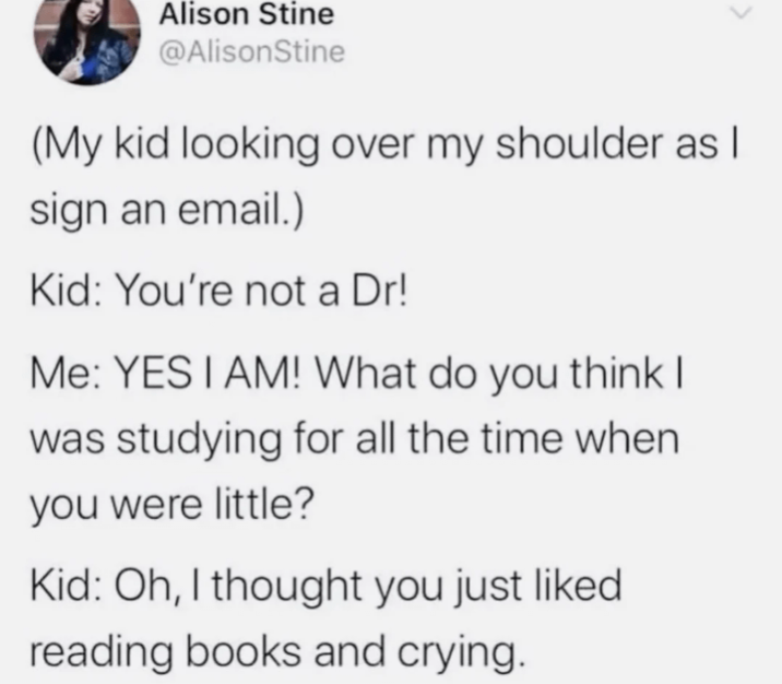 Alison Stine @AlisonStine (My kid looking over my shoulder as I sign an email.) Kid: You're not a Dr! Me: YES I AM! What do you think I was studying for all the time when you were little? Kid: Oh, I thought you just liked reading books and crying.