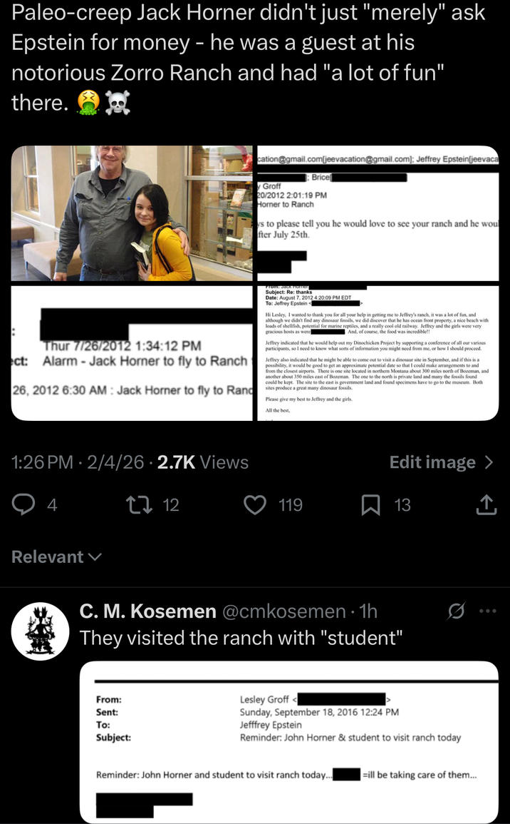 Paleo-creep Jack Horner didn't just "merely" ask Epstein for money - he was a guest at his notorious Zorro Ranch and had "a lot of fun" there. cation@gmail.com[jeevacation@gmail.com]; Jeffrey Epstein[jeevaca Groff Brice 20/2012 2:01:19 PM Horner to Ranch ys to please tell you he would love to see your ranch and he woul fter July 25th. Thur 7/26/2012 1:34:12 PM ct: Alarm - Jack Horner to fly to Ranch 26, 2012 6:30 AM : Jack Horner to fly to Rand From: Jack Horner Subject: Re: thanks Date: August 7, 2012 4:20:09 PM EDT To: Jeffrey Epstein < Hi Lesley, I wanted to thank you for all your help in getting me to Jeffrey's ranch, it was a lot of fun, and although we didn't find any dinosaur fossils, we did discover that he has ocean front property, a nice beach with loads of shellfish, potential for marine reptiles, and a really cool old railway. Jeffrey and the girls were very gracious hosts as were And, of course, the food was incredible!! Jeffrey indicated that he would help out my Dinochicken Project by supporting a conference of all our various participants, so I need to know what sorts of information you might need from me, or how I should proceed. Jeffrey also indicated that he might be able to come out to visit a dinosaur site in September, and if this is a possibility, it would be good to get an approximate potential date so that I could make arrangements to and from the closest airports. There is one site located in northern Montana about 300 miles north of Bozeman, and another about 350 miles east of Bozeman. The one to the north is private land and many the fossils found could be kept. The site to the east is government land and found specimens have to go to the museum. Both sites produce a great many dinosaur fossils. Please give my best to Jeffrey and the girls. All the best, • 1:26 PM 2/4/26 2.7K Views 4 tz 12 Relevant Edit image > 119 13 ↑ C. M. Kosemen @cmkosemen⚫ 1h They visited the ranch with "student" From: Sent: To: Subject: Lesley Groff< Sunday, September 18, 2016 12:24 PM Jefffrey Epstein Reminder: John Horner & student to visit ranch today Reminder: John Horner and student to visit ranch today... =ill be taking care of them...