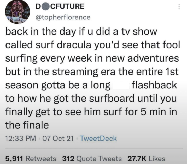DOCFUTURE @topherflorence back in the day if u did a tv show called surf dracula you'd see that fool surfing every week in new adventures but in the streaming era the entire 1st season gotta be a long flashback to how he got the surfboard until you finally get to see him surf for 5 min in the finale 12:33 PM 07 Oct 21 TweetDeck 5,911 Retweets 312 Quote Tweets 27.7K Likes