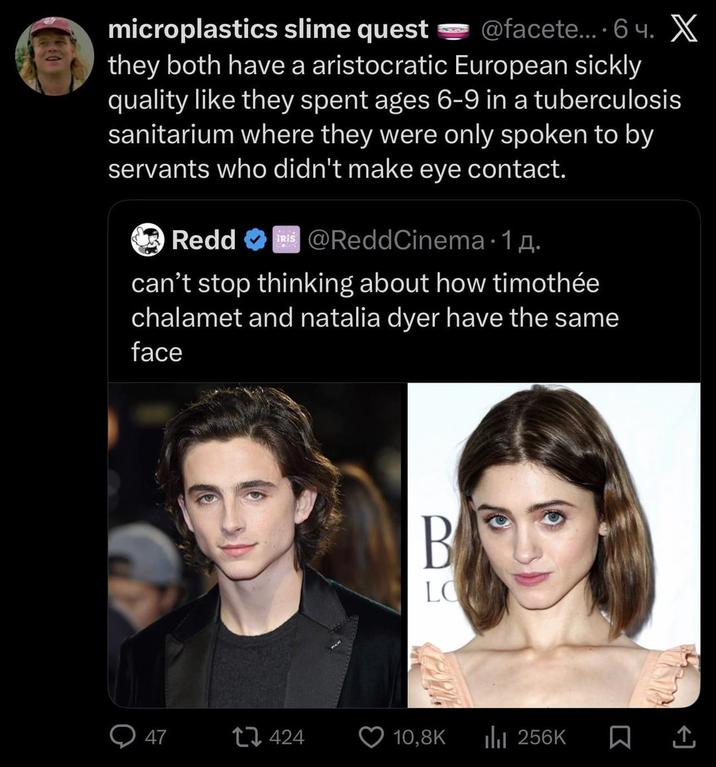 microplastics slime quest @facete... 6ч. X they both have a aristocratic European sickly quality like they spent ages 6-9 in a tuberculosis sanitarium where they were only spoken to by servants who didn't make eye contact. Redd @ReddCinema 1д. can't stop thinking about how timothée chalamet and natalia dyer have the same face B LOW 47 424 10,8K ili 256K