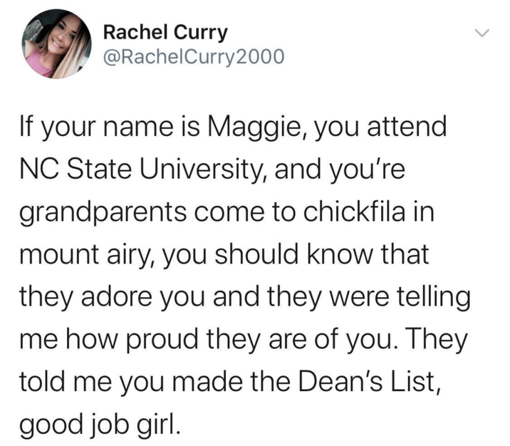 Rachel Curry @RachelCurry 2000 If your name is Maggie, you attend NC State University, and you're grandparents come to chickfila in mount airy, you should know that they adore you and they were telling me how proud they are of you. They told me you made the Dean's List, good job girl.