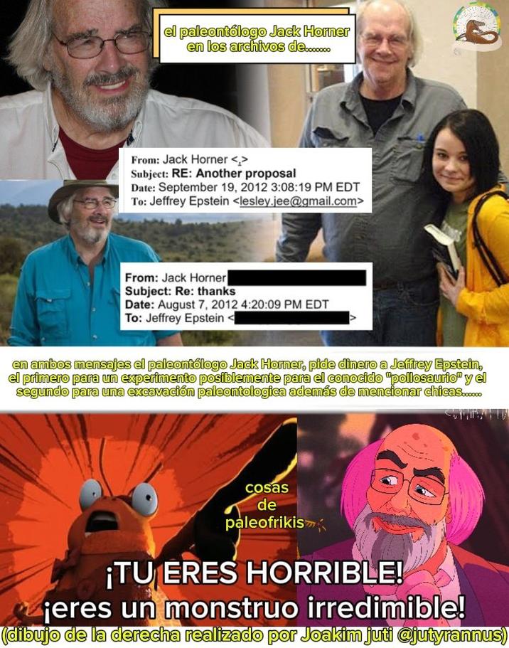 el paleontólogo Jack Horner en los archivos de....... From: Jack Horner <> Subject: RE: Another proposal Date: September 19, 2012 3:08:19 PM EDT To: Jeffrey Epstein <lesley.jee@gmail.com> From: Jack Horner Subject: Re: thanks Date: August 7, 2012 4:20:09 PM EDT To: Jeffrey Epstein < en ambos mensajes el paleontólogo Jack Horner, pide dinero a Jeffrey Epstein, el primero para un experimento posiblemente para el conocido "pollosaurio" y el segundo para una excavación paleontologica además de mencionar chicas...... cosas de paleofrikis ¡TU ERES HORRIBLE! jeres un monstruo irredimible! (dibujo de la derecha realizado por Joakim juti @jutyrannus)