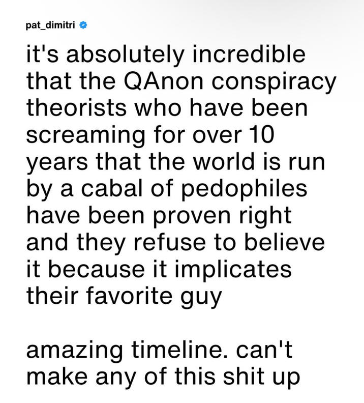 pat_dimitri it's absolutely incredible that the QAnon conspiracy theorists who have been screaming for over 10 years that the world is run by a cabal of pedophiles. have been proven right and they refuse to believe it because it implicates their favorite guy amazing timeline. can't make any of this s--- up