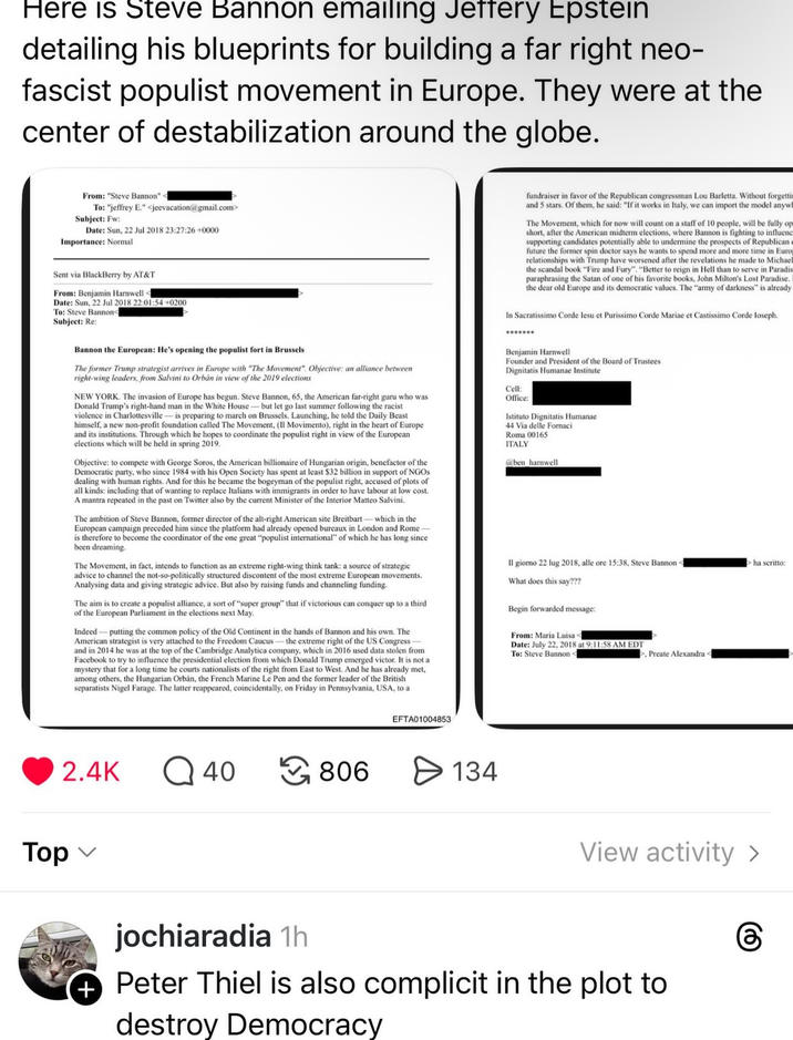 Here is Steve Bannon emailing Jeffery Epstein detailing his blueprints for building a far right neo- fascist populist movement in Europe. They were at the center of destabilization around the globe. From: "Steve Bannon" < To: "jeffrey E." <jeevacation@gmail.com> Subject: Fw: Date: Sun, 22 Jul 2018 23:27:26+0000 Importance: Normal Sent via BlackBerry by AT&T From: Benjamin Harnwell - Date: Sun, 22 Jul 2018 22:01:54 +0200 To: Steve Bannon< Subject: Re: Bannon the European: He's opening the populist fort in Brussels The former Trump strategist arrives in Europe with "The Movement". Objective: an alliance between right-wing leaders, from Salvini to Orbán in view of the 2019 elections NEW YORK. The invasion of Europe has begun. Steve Bannon, 65, the American far-right guru who was Donald Trump's right-hand man in the White House-but let go last summer following the racist violence in Charlottesville-is preparing to march on Brussels. Launching, he told the Daily Beast himself, a new non-profit foundation called The Movement, (Il Movimento), right in the heart of Europe and its institutions. Through which he hopes to coordinate the populist right in view of the European elections which will be held in spring 2019. Objective: to compete with George Soros, the American billionaire of Hungarian origin, benefactor of the Democratic party, who since 1984 with his Open Society has spent at least $32 billion in support of NGOs dealing with human rights. And for this he became the bogeyman of the populist right, accused of plots of all kinds: including that of wanting to replace Italians with immigrants in order to have labour at low cost. A mantra repeated in the past on Twitter also by the current Minister of the Interior Matteo Salvini. The ambition of Steve Bannon, former director of the alt-right American site Breitbart-which in the European campaign preceded him since the platform had already opened bureaux in London and Rome- is therefore to become the coordinator of the one great "populist international" of which he has long since been dreaming. The Movement, in fact, intends to function as an extreme right-wing think tank: a source of strategic advice to channel the not-so-politically structured discontent of the most extreme European movements. Analysing data and giving strategic advice. But also by raising funds and channeling funding. The aim is to create a populist alliance, a sort of "super group" that if victorious can conquer up to a third of the European Parliament in the elections next May. Indeed putting the common policy of the Old Continent in the hands of Bannon and his own. The American strategist is very attached to the Freedom Caucus -the extreme right of the US Congress- and in 2014 he was at the top of the Cambridge Analytica company, which in 2016 used data stolen from Facebook to try to influence the presidential election from which Donald Trump emerged victor. It is not a mystery that for a long time he courts nationalists of the right from East to West. And he has already met, among others, the Hungarian Orbán, the French Marine Le Pen and the former leader of the British separatists Nigel Farage. The latter reappeared, coincidentally, on Friday in Pennsylvania, USA, to a fundraiser in favor of the Republican congressman Lou Barletta. Without forgetti and 5 stars. Of them, he said: "If it works in Italy, we can import the model anyw The Movement, which for now will count on a staff of 10 people, will be fully op short, after the American midterm elections, where Bannon is fighting to influenc supporting candidates potentially able to undermine the prospects of Republican future the former spin doctor says he wants to spend more and more time in Euro relationships with Trump have worsened after the revelations he made to Michael the scandal book "Fire and Fury". "Better to reign in Hell than to serve in Paradis paraphrasing the Satan of one of his favorite books, John Milton's Lost Paradise. the dear old Europe and its democratic values. The "army of darkness" is already In Sacratissimo Corde lesu et Purissimo Corde Mariae et Castissimo Corde Ioseph.. Benjamin Harnwell Founder and President of the Board of Trustees Dignitatis Humanae Institute Cell: Office: Istituto Dignitatis Humanae 44 Via delle Fornaci Roma 00165 ITALY @ben harnwell Il giorno 22 lug 2018, alle ore 15:38, Steve Bannon What does this say??? Begin forwarded message: From: Maria Luisa Date: July 22, 2018 at 9:11:58 AM EDT To: Steve Bannon Preate Alexandra - >ha scritto: 2.4K Q 40 806 Top ✓ + EFTA01004853 134 View activity > jochiaradia 1h Peter Thiel is also complicit in the plot to destroy Democracy