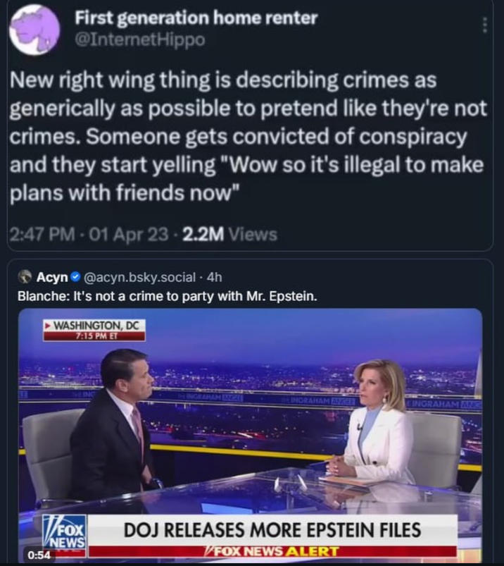 First generation home renter @InternetHippo New right wing thing is describing crimes as generically as possible to pretend like they're not crimes. Someone gets convicted of conspiracy and they start yelling "Wow so it's illegal to make plans with friends now" 2:47 PM - 01 Apr 23 - 2.2M Views Acyn @acyn.bsky.social-4h Blanche: It's not a crime to party with Mr. Epstein. WASHINGTON, DC 7:15 PM ET ING INGRAHAM ANGLE Be INGRAHAM ANKLE INGRAHAM ANG V/FOX 0:54 NEWS DOJ RELEASES MORE EPSTEIN FILES FOX NEWS ALERT