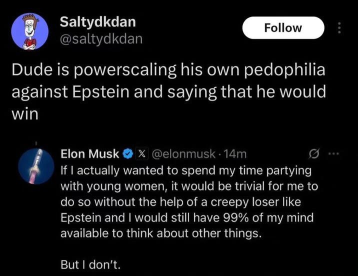 Saltydkdan @saltydkdan Follow Dude is powerscaling his own p--------- against Epstein and saying that he would win Elon Musk X @elonmusk. 14m If I actually wanted to spend my time partying with young women, it would be trivial for me to do so without the help of a creepy loser like Epstein and I would still have 99% of my mind available to think about other things. But I don't.