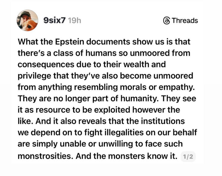 9six7 19h Threads What the Epstein documents show us is that there's a class of humans so unmoored from consequences due to their wealth and privilege that they've also become unmoored from anything resembling morals or empathy. They are no longer part of humanity. They see it as resource to be exploited however the like. And it also reveals that the institutions we depend on to fight illegalities on our behalf are simply unable or unwilling to face such monstrosities. And the monsters know it. 1/2