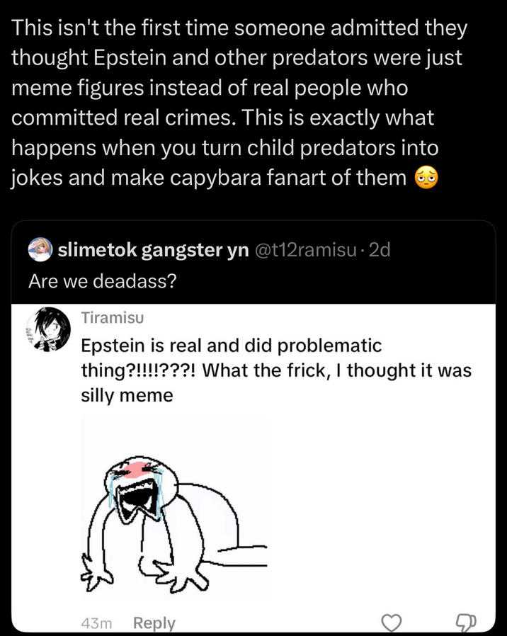 This isn't the first time someone admitted they thought Epstein and other predators were just meme figures instead of real people who committed real crimes. This is exactly what happens when you turn child predators into jokes and make capybara fanart of them slimetok gangster yn @t12ramisu. 2d Are we deadass? Tiramisu Epstein is real and did problematic thing?!!!!???! What the frick, I thought it was silly meme 43m Reply