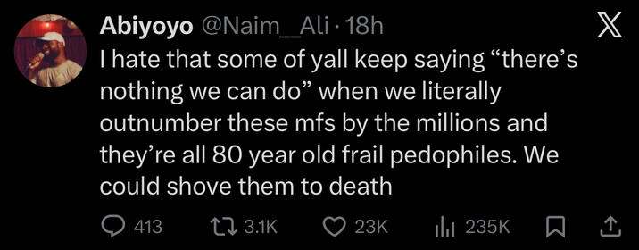 Abiyoyo @Naim_Ali • 18h I hate that some of yall keep saying "there's nothing we can do" when we literally outnumber these mfs by the millions and they're all 80 year old frail pedophiles. We could shove them to death Q413 3.1K 23K ılı 235K X