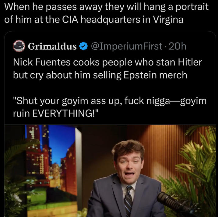 When he passes away they will hang a portrait of him at the CIA headquarters in Virgina Grimaldus @ImperiumFirst • 20h Nick Fuentes cooks people who stan Hitler but cry about him selling Epstein merch "Shut your goyim ass up, f--- n----—goyim ruin EVERYTHING!"