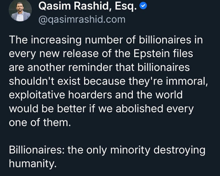 Qasim Rashid, Esq. @qasimrashid.com The increasing number of billionaires in every new release of the Epstein files are another reminder that billionaires shouldn't exist because they're immoral, exploitative hoarders and the world would be better if we abolished every one of them. Billionaires: the only minority destroying humanity.