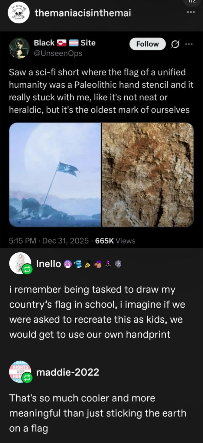 Se themaniacisinthemai Black Site @Unseen Ops 1/2 Follow ... Saw a sci-fi short where the flag of a unified humanity was a Paleolithic hand stencil and it really stuck with me, like it's not neat or heraldic, but it's the oldest mark of ourselves 5:15 PM Dec 31, 2025 665K Views Inello i remember being tasked to draw my country's flag in school, i imagine if we were asked to recreate this as kids, we would get to use our own handprint RAN RIGHTS ARE maddie-2022 HUN IGH That's so much cooler and more meaningful than just sticking the earth on a flag