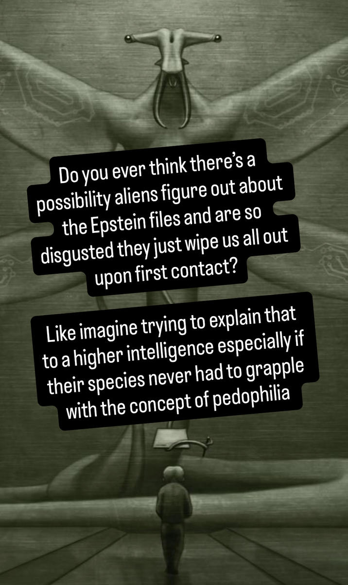 Do you ever think there's a possibility aliens figure out about the Epstein files and are so disgusted they just wipe us all out upon first contact? Like imagine trying to explain that to a higher intelligence especially if their species never had to grapple with the concept of p---------