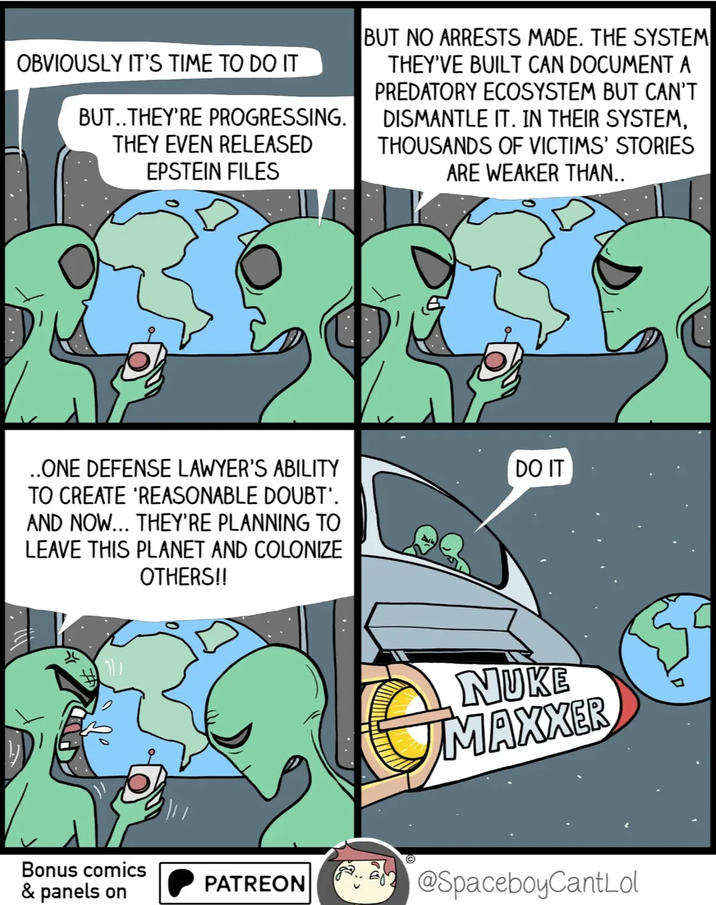 OBVIOUSLY IT'S TIME TO DO IT BUT..THEY'RE PROGRESSING. THEY EVEN RELEASED EPSTEIN FILES BUT NO ARRESTS MADE. THE SYSTEM THEY'VE BUILT CAN DOCUMENT A PREDATORY ECOSYSTEM BUT CAN'T DISMANTLE IT. IN THEIR SYSTEM, THOUSANDS OF VICTIMS' STORIES ARE WEAKER THAN.. ..ONE DEFENSE LAWYER'S ABILITY TO CREATE 'REASONABLE DOUBT'. AND NOW….. THEY'RE PLANNING TO LEAVE THIS PLANET AND COLONIZE OTHERS!! DO IT NUKE MAXXER Bonus comics & panels on PATREON @SpaceboyCantLol