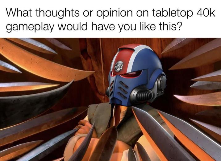 What thoughts or or opinion on tabletop 40k gameplay would have you like this?