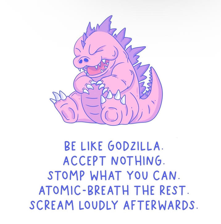 BE LIKE GODZILLA. ACCEPT NOTHING. STOMP WHAT YOU CAN. ATOMIC-BREATH THE REST. SCREAM LOUDLY AFTERWARDS.