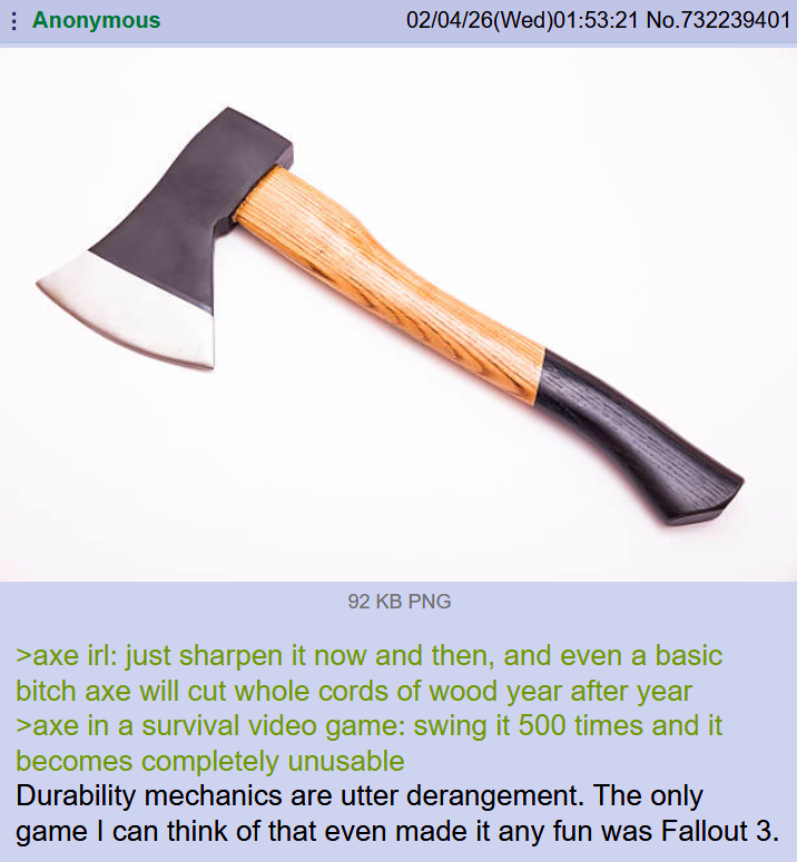 Anonymous 02/04/26(Wed)01:53:21 No.732239401 92 KB PNG >axe irl: just sharpen it now and then, and even a basic bitch axe will cut whole cords of wood year after year >axe in a survival video game: swing it 500 times and it becomes completely unusable Durability mechanics are utter derangement. The only game I can think of that even made it any fun was Fallout 3.