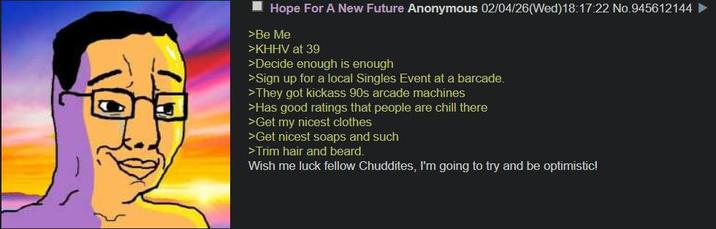 TO Hope For A New Future Anonymous 02/04/26(Wed)18:17:22 No.945612144 ► >Be Me >KHHV at 39 >Decide enough is enough >Sign up for a local Singles Event at a barcade. >They got kickass 90s arcade machines >Has good ratings that people are chill there >Get my nicest clothes >Get nicest soaps and such >Trim hair and beard. Wish me luck fellow Chuddites, I'm going to try and be optimistic!