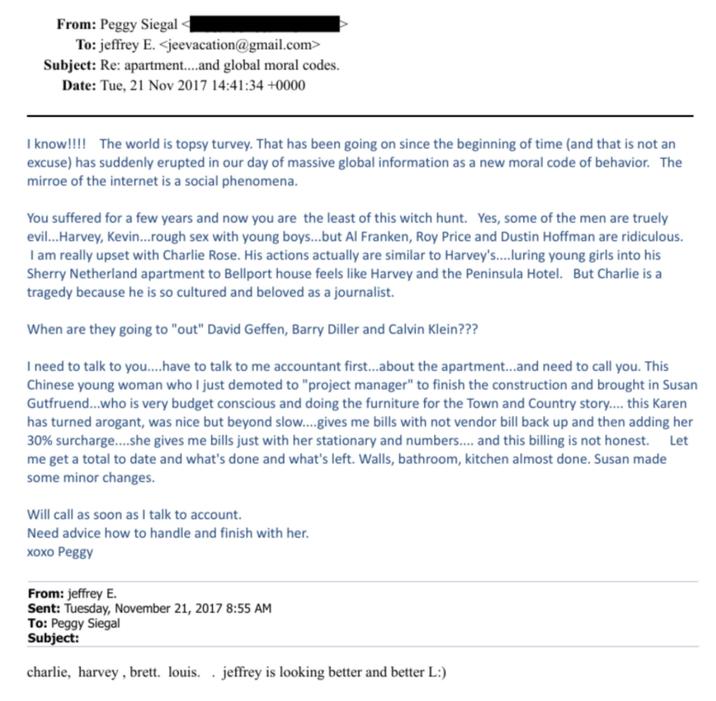 From: Peggy Siegal < To: jeffrey E. <jeevacation@gmail.com> Subject: Re: apartment....and global moral codes. Date: Tue, 21 Nov 2017 14:41:34 +0000 I know!!!! The world is topsy turvey. That has been going on since the beginning of time (and that is not an excuse) has suddenly erupted in our day of massive global information as a new moral code of behavior. The mirroe of the internet is a social phenomena. You suffered for a few years and now you are the least of this witch hunt. Yes, some of the men are truely evil...Harvey, Kevin... rough sex with young boys...but Al Franken, Roy Price and Dustin Hoffman are ridiculous. I am really upset with Charlie Rose. His actions actually are similar to Harvey's....luring young girls into his Sherry Netherland apartment to Bellport house feels like Harvey and the Peninsula Hotel. But Charlie is a tragedy because he is so cultured and beloved as a journalist. When are they going to "out" David Geffen, Barry Diller and Calvin Klein??? I need to talk to you....have to talk to me accountant first...about the apartment...and need to call you. This Chinese young woman who I just demoted to "project manager" to finish the construction and brought in Susan Gutfruend...who is very budget conscious and doing the furniture for the Town and Country story.... this Karen has turned arogant, was nice but beyond slow....gives me bills with not vendor bill back up and then adding her 30% surcharge....she gives me bills just with her stationary and numbers.... and this billing is not honest. Let me get a total to date and what's done and what's left. Walls, bathroom, kitchen almost done. Susan made some minor changes. Will call as soon as I talk to account. Need advice how to handle and finish with her. xoxo Peggy From: jeffrey E. Sent: Tuesday, November 21, 2017 8:55 AM To: Peggy Siegal Subject: charlie, harvey, brett. louis. .jeffrey is looking better and better L:)