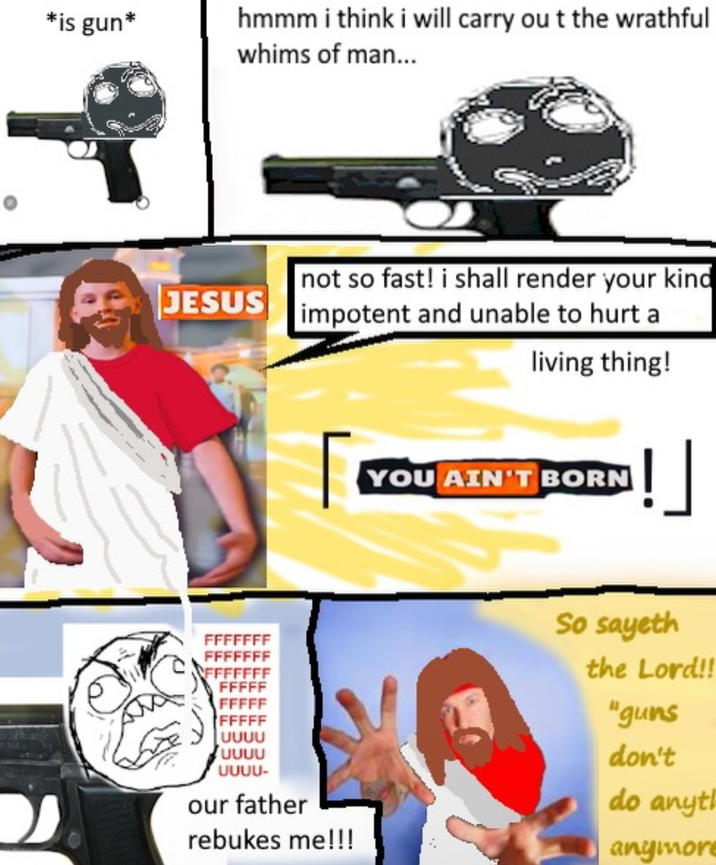 *is gun* hmmm i think i will carry out the wrathful whims of man... JESUS not so fast! i shall render your kind impotent and unable to hurt a living thing! YOU AIN'T BORN !] FFFF FFFFF บบบบ บบบบ UUUU- our father rebukes me!!! So sayeth the Lord!! "guns don't do anyt anymor
