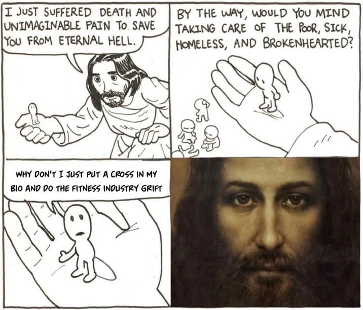 I JUST SUFFERED DEATH AND UNIMAGINABLE PAIN TO. SAVE YOU FROM ETERNAL HELL. BY THE WAY, WOULD YOU MIND TAKING CARE OF THE POOR, SICK, HOMELESS, AND BROKENHEARTED? WHY DON'T I JUST PUT A CROSS IN MY BIO AND DO THE FITNESS INDUSTRY GRIFT