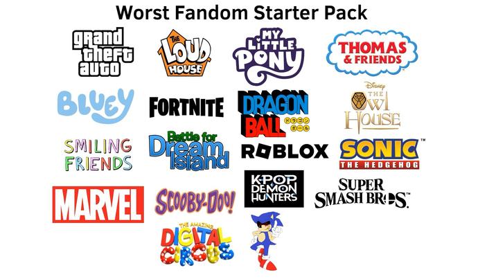 Worst Fandom Starter Pack THE grand there OU auto HOUSE MY LITTLE PONY BLUCY FORTNITE DRAGON Battle for BALL THOMAS & FRIENDS Disney THE HOUSE SMILING Dream, ROBLOX SONIC Island FRIENDS MARVEL SCOOBY-Doo! DIGITA THE AMAZING KPOP. DEMON THE HEDGEHOG SUPER HUNTERS SMASH BRDS™ TM TM