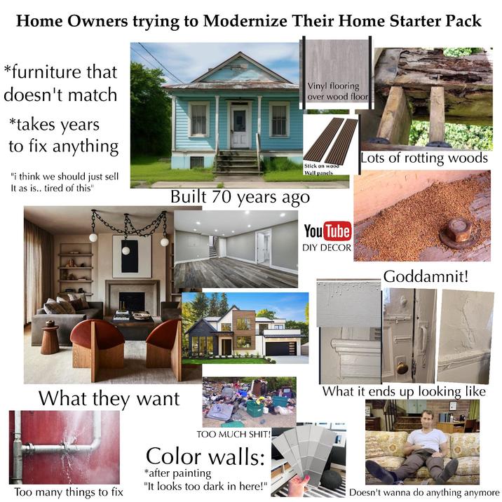 Home Owners trying to Modernize Their Home Starter Pack *furniture that doesn't match *takes years to fix anything. "i think we should just sell It as is.. tired of this" Vinyl flooring over wood floor Stick on wood Wall panels Built 70 years ago You Tube DIY DECOR Lots of rotting woods Goddamnit! What they want Too many things to fix TOO MUCH S---!! Color walls: *after painting "It looks too dark in here!" What it ends up looking like Doesn't wanna do anything anymore