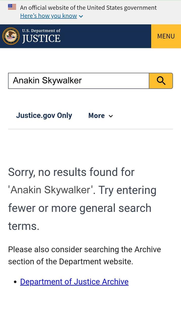 OF JUST An official website of the United States government Here's how you know U.S. Department of JUSTICE Anakin Skywalker Justice.gov Only More ▾ MENU Q Sorry, no results found for 'Anakin Skywalker'. Try entering fewer or more general search terms. Please also consider searching the Archive section of the Department website. · Department of Justice Archive