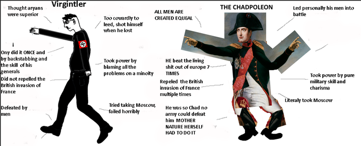 Thought aryans were superior Virgintler Too cowardly to leed, shot himself when he lost THE CHADPOLEON ALL MEN ARE CREATED EQUEAL Led personally his men into battle i Ony did it ONCE and by backstabbing and the skill of his generals Did not repelled the British invasion of France Defeated by men Took power by blaming all the problems on a minoity Tried taking Moscow, failed horribly HE beat the living s--- out of europe 7 TIMES Repeled the British invasion of France multiple times He was so Chad no army could defeat him MOTHER NATURE HERSELF HAD TO DO IT Took power by pure military skill and charisma Literaly took Moscow