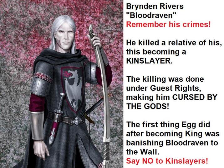 Brynden Rivers "Bloodraven" Remember his crimes! He killed a relative of his, this becoming a KINSLAYER. The killing was done under Guest Rights, making him CURSED BY THE GODS! The first thing Egg did after becoming King was banishing Bloodraven to the Wall. Say NO to Kinslayers!