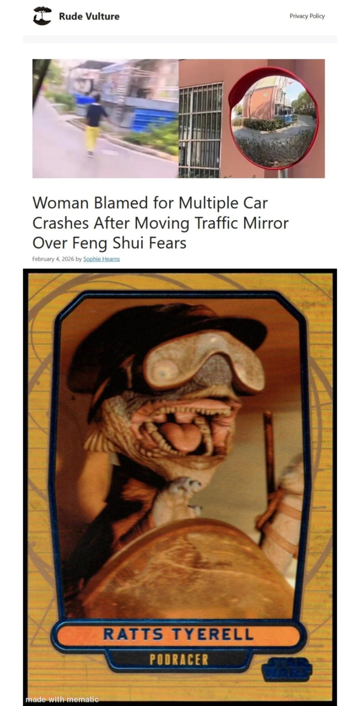 Rude Vulture Privacy Policy Woman Blamed for Multiple Car Crashes After Moving Traffic Mirror Over Feng Shui Fears February 4, 2026 by Sophie Hearns made with mematic RATTS TYERELL PODRACER
