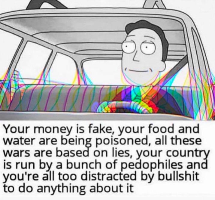 Your money is fake, your food and water are being poisoned, all these wars are based on lies, your country is run by a bunch of pedophiles and you're all too distracted by b------- to do anything about it