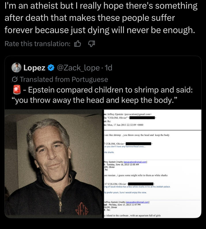 I'm an atheist but I really hope there's something after death that makes these people suffer forever because just dying will never be enough. Rate this translation: M Lopez ❤ @Zack_lope. 1d Translated from Portuguese - Epstein compared children to shrimp and said: "you throw away the head and keep the body." m: Jeffrey Epstein <jeevacation@gmail.com> To: "COLOM, Olivier"< ct: Re: te: Mon, 17 Jun 2013 22:32:09 +0000 are like shrimp, you throw away the head and keep the body 7 COLOM, Olivier < as you don't have any hammerhead ones.... hite sharks ffrey Epstein [mailto:jeevacation@gmail.com] e: Tuesday, June 18, 2013 12:00 AM OM, Olivier Re: are russian, i guess some might refer to them as white sharks /17 COLOM, Olivier < King of Saudi Arabia has a few white sharks in his at his Jeddah palace. lly prefer yours. Sure I would enjoy the view. Jeffrey Epstein [mailto:jeevacation@gmail.com] yé: Monday, June 17, 2013 11:47 PM OLOM, Olivier t: Re: y island in the caribean, with an aquarium full of girls